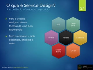 Marcelo Negrini – mnegrini@mnmark.com
O que é Service Design?
A experiência não acaba no produto
 Para o usuário –
serviços com as
facetas de uma boa
experiência
 Para a empresa – mais
eficiência, eficácia e
valor
27
 