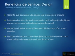 Marcelo Negrini – mnegrini@mnmark.com
Benefícios de Services Design
Similares aos benefícios de UX Design
 Garante que os usuários vão querer usar o serviço e o produto
 Redução de custos de serviço e suporte, mais satisfação e lealdade
para a marca, oportunidades de cross-sell e up-sell
 Aumenta a tolerância do usuário para objetivos que não os seus
próprios
 Redução de tempo e custo de projetos, garantindo que nenhuma
característica de serviços importante fique de fora
38
 