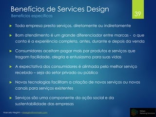 Marcelo Negrini – mnegrini@mnmark.com
Benefícios de Services Design
Benefícios específicos
 Toda empresa presta serviços, diretamente ou indiretamente
 Bom atendimento é um grande diferenciador entre marcas - o que
conta é a experiência completa, antes, durante e depois da venda
 Consumidores aceitam pagar mais por produtos e serviços que
tragam facilidade, alegria e entusiasmo para suas vidas
 A expectativa dos consumidores é alinhada pelo melhor serviço
recebido – seja do setor privado ou público
 Novas tecnologias facilitam a criação de novos serviços ou novos
canais para serviços existentes
 Serviços são uma componente da ação social e da
sustentabilidade das empresas
39
 