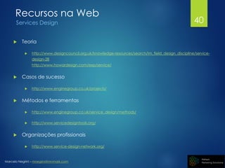 Marcelo Negrini – mnegrini@mnmark.com
Recursos na Web
Services Design
 Teoria
 http://www.designcouncil.org.uk/knowledge-resources/search/im_field_design_discipline/service-
design-28
http://www.howardesign.com/exp/service/
 Casos de sucesso
 http://www.enginegroup.co.uk/projects/
 Métodos e ferramentas
 http://www.enginegroup.co.uk/service_design/methods/
 http://www.servicedesigntools.org/
 Organizações profissionais
 http://www.service-design-network.org/
40
 