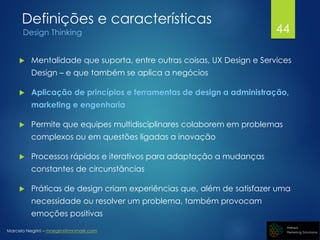 Marcelo Negrini – mnegrini@mnmark.com
Definições e características
Design Thinking
 Mentalidade que suporta, entre outras coisas, UX Design e Services
Design – e que também se aplica a negócios
 Aplicação de princípios e ferramentas de design a administração,
marketing e engenharia
 Permite que equipes multidisciplinares colaborem em problemas
complexos ou em questões ligadas a inovação
 Processos rápidos e iterativos para adaptação a mudanças
constantes de circunstâncias
 Práticas de design criam experiências que, além de satisfazer uma
necessidade ou resolver um problema, também provocam
emoções positivas
44
 