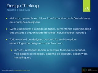 Marcelo Negrini – mnegrini@mnmark.com
Design Thinking
Filosofia e objetivos
 Melhorar o presente e o futuro, transformando condições existentes
em condições desejadas
 Evitar julgamentos e o medo de falhar, aumentando a participação
das pessoas e a quantidade de ideias (inclusive ideias “loucas”)
 Todo mundo é um designer, portanto faz sentido aplicar
metodologias de design em aspectos como:
 Serviços, interações sociais, processos, tomada de decisões,
modelagem de negócios, desenho de produtos, design Web,
marketing, etc
48
 