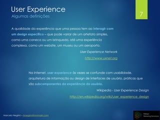 Marcelo Negrini – mnegrini@mnmark.com
User Experience
Algumas definições
A qualidade da experiência que uma pessoa tem ao interagir com
um design específico – que pode variar de um artefato simples,
como uma caneca ou um brinquedo, até uma experiência
complexa, como um website, um museu ou um aeroporto.
User Experience Network
http://www.uxnet.org
Na Internet, user experience às vezes se confunde com usabilidade,
arquitetura de informação ou design de interfaces de usuário, práticas que
são subcomponentes da experiência do usuário.
Wikipedia - User Experience Design
http://en.wikipedia.org/wiki/user_experience_design
7
 