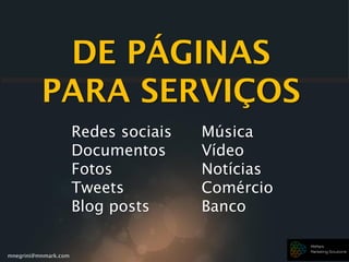mnegrini@mnmark.com
DE PÁGINAS
PARA SERVIÇOS
Redes sociais
Documentos
Fotos
Tweets
Blog posts
Música
Vídeo
Notícias
Comércio
Banco
 