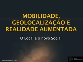 mnegrini@mnmark.com
MOBILIDADE,
GEOLOCALIZAÇÃO E
REALIDADE AUMENTADA
O Local é o novo Social
 