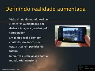 mnegrini@mnmark.com
Definindo realidade aumentada
• Visão direta do mundo real com
elementos aumentados por
dados e imagens gerados pelo
computador
• Em tempo real e com um
contexto semântico – ex.:
estatísticas em partidas de
futebol
• Interativa e relacionada com o
mundo tridimensional
 