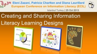 Eleni Zazani, Patricia Charlton and Diana Laurillard
European Conference on Information Literacy (ECIL)
Istanbul Turkey | 25 Oct 2013
Creating and Sharing Information
Literacy Learning Designs
 