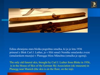 Edina ohranjena stara bloška pogrebna smučka, ki jo je leta 1936
prinesel z Blok Carl J. Luther, je v Hiši smuči Nemške sm...