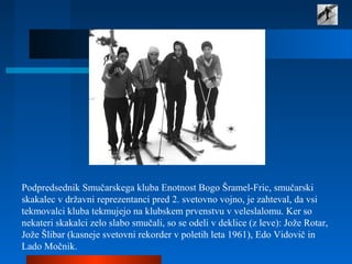 Podpredsednik Smučarskega kluba Enotnost Bogo Šramel-Fric, smučarski
skakalec v državni reprezentanci pred 2. svetovno vojno, je zahteval, da vsi
tekmovalci kluba tekmujejo na klubskem prvenstvu v veleslalomu. Ker so
nekateri skakalci zelo slabo smučali, so se odeli v deklice (z leve): Jože Rotar,
Jože Šlibar (kasneje svetovni rekorder v poletih leta 1961), Edo Vidovič in
Lado Močnik.
 