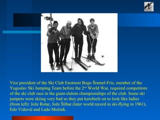 Vice president of the Ski Club Enotnost Bogo Šramel-Fric, member of the
Yugoslav Ski Jumping Team before the 2nd
World War, required competitors
of the ski club race in the giant-slalom championships of the club. Some ski
jumpers were skiing very bad so they put kerchiefs on to look like ladies
(from left): Jože Rotar, Jože Šlibar (later world record in ski-flying in 1961),
Edo Vidovič and Lado Močnik.
 