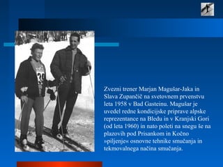 Zvezni trener Marjan Magušar-Jaka in
Slava Zupančič na svetovnem prvenstvu
leta 1958 v Bad Gasteinu. Magušar je
uvedel redne kondicijske priprave alpske
reprezentance na Bledu in v Kranjski Gori
(od leta 1960) in nato poleti na snegu še na
plazovih pod Prisankom in Kočno
»piljenje« osnovne tehnike smučanja in
tekmovalnega načina smučanja.
 