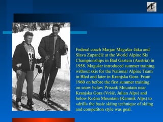 Federal coach Marjan Magušar-Jaka and
Slava Zupančič at the World Alpine Ski
Championships in Bad Gastein (Austria) in
1958. Magušar introduced summer training
without skis for the National Alpine Team
in Bled and later in Kranjska Gora. From
1960 on before the first summer training
on snow below Prisank Mountain near
Kranjska Gora (Vršič, Julian Alps) and
below Kočna Mountain (Kamnik Alps) to
»drill« the basic skiing technique of skiing
and competiton style was goal.
 