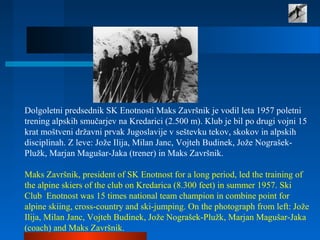 Dolgoletni predsednik SK Enotnosti Maks Završnik je vodil leta 1957 poletni
trening alpskih smučarjev na Kredarici (2.500 m). Klub je bil po drugi vojni 15
krat moštveni državni prvak Jugoslavije v seštevku tekov, skokov in alpskih
disciplinah. Z leve: Jože Ilija, Milan Janc, Vojteh Budinek, Jože Nograšek-
Plužk, Marjan Magušar-Jaka (trener) in Maks Završnik.
Maks Završnik, president of SK Enotnost for a long period, led the training of
the alpine skiers of the club on Kredarica (8.300 feet) in summer 1957. Ski
Club Enotnost was 15 times national team champion in combine point for
alpine skiing, cross-country and ski-jumping. On the photograph from left: Jože
Ilija, Milan Janc, Vojteh Budinek, Jože Nograšek-Plužk, Marjan Magušar-Jaka
(coach) and Maks Završnik.
 