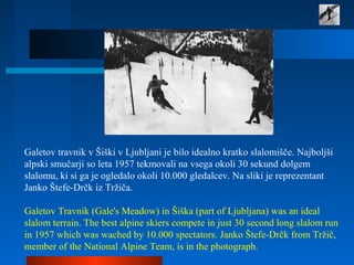 Galetov travnik v Šiški v Ljubljani je bilo idealno kratko slalomišče. Najboljši
alpski smučarji so leta 1957 tekmovali na vsega okoli 30 sekund dolgem
slalomu, ki si ga je ogledalo okoli 10.000 gledalcev. Na sliki je reprezentant
Janko Štefe-Drčk iz Tržiča.
Galetov Travnik (Gale's Meadow) in Šiška (part of Ljubljana) was an ideal
slalom terrain. The best alpine skiers compete in just 30 second long slalom run
in 1957 which was wached by 10.000 spectators. Janko Štefe-Drčk from Tržič,
member of the National Alpine Team, is in the photograph.
 