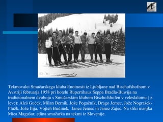 Tekmovalci Smučarskega kluba Enotnosti iz Ljubljane nad Bischofshofnom v
Avstriji februarja 1958 pri hotelu Rupertihaus Seppa Bradla-Buwija na
tradicionalnem dvoboju s Smučarskim klubom Bischofshofen v veleslalomu ( z
leve): Aleš Guček, Milan Bernik, Jože Pogačnik, Drago Jemec, Jože Nograšek-
Plužk, Jože Ilija, Vojteh Budinek, Janez Jemec in Janez Zajec. Na sliki manjka
Mica Magušar, edina smučarka na tekmi iz Slovenije.
 