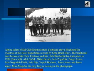Alpine skiers of Ski Club Enotnost from Ljubljana above Bischoshofen
(Austria) at the Hotel Rupertihaus owned by Sepp Bradl-Buwi. The traditional
duel between Ski Club Enotnost and Ski Club Bischofshofen took place in
1958 (from left): Aleš Guček, Milan Bernik, Jože Pogačnik, Drago Jemec,
Jože Nograšek-Plužk, Jože Ilija, Vojteh Budinek, Janez Jemec and Janez
Zajec. Mica Magušar the only lady is missing in the photograph.
 