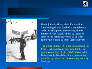 Dvoboj Smučarskega kluba Enotnosti in
Smučarskega kluba Bischofshofen februarja
1958. Na sliki pionir Smučarskega kluba
Enotnosti Aleš Guček, ki ima še vedno na
smučeh vez kandahar, čeprav so se tedaj
tekmovalci v tujini že imeli varnostne vezi.
The alpine ski meet Ski Club Enotnost and Ski
Club Bischofshofen in February 1958. The
young competitor of Ski Club Enotnost Aleš
Guček has the Kandahar bindings meantime
most foreign alpine racers were using security
bindings.
 