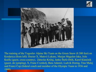 The training of the Yugoslav Alpine Ski Team on the Green Snow (8.300 feet) on
Kredarica (from left): Doctor X, Matevž Lukanc, Marjan Magušar-Jaka, Jože
Knific (guest, cross-country), Zdravko Križaj, Janko Štefe-Drčk, Karel Klančnik
(guest, ski jumping), X, Franc Cvenkelj, Bara Adamič, Ludvik Dornig, Tine Mulej
and Franci Čop (federal coach and member of the Olympic Team in 1936 and
1948).
 