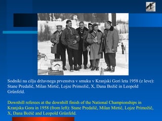 Sodniki na cilju državnega prvenstva v smuku v Kranjski Gori leta 1958 (z leve):
Stane Predalič, Milan Mirtič, Lojze Primožič, X, Dana Božič in Leopold
Grűnfeld.
Downhill referees at the downhill finish of the National Championships in
Kranjska Gora in 1958 (from left): Stane Predalič, Milan Mirtič, Lojze Primožič,
X, Dana Božič and Leopold Grűnfeld.
 