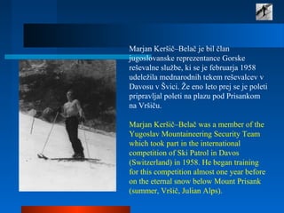 Marjan Keršič–Belač je bil član
jugoslovanske reprezentance Gorske
reševalne službe, ki se je februarja 1958
udeležila mednarodnih tekem reševalcev v
Davosu v Švici. Že eno leto prej se je poleti
pripravljal poleti na plazu pod Prisankom
na Vršiču.
Marjan Keršič–Belač was a member of the
Yugoslav Mountaineering Security Team
which took part in the international
competition of Ski Patrol in Davos
(Switzerland) in 1958. He began training
for this competition almost one year before
on the eternal snow below Mount Prisank
(summer, Vršič, Julian Alps).
 