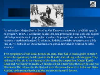 Par reševalcev Marjan Keršič-Belač in Aleš Kunaver sta morala v izločilnih spustih
na progah A, B in C v določenem najdaljšem času presmučati proge z akijem, na poti
oskrbeti ponesrečenca in ga pripeljati v dolino. Za progo B sta porabila 28 minut
namesto v predpisanih največ 80 minutah. Sodnika za oskrbo ponesrečenca sta bila
tudi dr. Ivo Robič in dr. Oskar Končan, oba gorska reševalca in vodnika za turno
smučarje.
Two competitors of Ski Patrol formed the team. They had to reach a point on trail A
to have the opportunity to take part on the B and C trails skiing with toboggan. They
had to give first aid to the »injured« skier during the competition. Marjan Keršič-
Belač and Aleš Kunaver needed 28 minutes on the B trail while the allowed time was
80 minutes.The referees for the first aid were Slovenian doctors Ivo Robič and Oskar
Končan, both mountaineering guides and mountain patrol doctors.
 