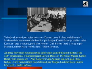 Vsi trije slovenski pari reševalcev so v Davosu osvojili zlate medalje na »III.
Mednarodnih traumatoloških dnevih«: par Marjan Keršič-Belač (z očali) – Aleš
Kunaver (kapa s cofom), par Stane Koblar - Ciril Praček (tretji z leve) in par
Marjan Lavtižar-Kavc (četrti z leve) - Rado Kočevar.
All three Slovenian mountaneering safety pairs gained the gold medal at the
»IIIrd
International Traumatological Days in Davos in 1958: pair Marjan Keršič-
Belač (with glasses on) – Aleš Kunaver (with Austrian ski cap), pair Stane
Koblar - Ciril Praček (third from left) and pair Marjan Lavtižar-Kavc (fourth
from left) – Rado Hočevar.
 