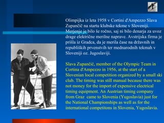 Olimpijka iz leta 1958 v Cortini d'Ampezzo Slava
Zupančič na startu klubske tekme v Sloveniji.
Merjenje je bilo še ročno, saj ni bilo denarja za uvoz
drage električne merilne naprave. Avstrijska firma je
prišla iz Gradca, da je merila čase na državnih in
republiških prvenstvih ter mednarodnih tekmah v
Sloveniji oz. Jugoslaviji.
Slava Zupančič, member of the Olympic Team in
Cortina d'Ampezzo in 1956, at the start of a
Slovenian local competition organized by a small ski
club. The timing was still manual because there was
not money for the import of expensive electrical
timing equipment. An Austrian timing company
from Graz came to Slovenia (Yugoslavia) just for
the National Championships as well as for the
international competitons in Slovenia, Yugoslavia.
 
