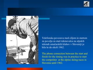 Telefonska povezava med ciljem in startom
za povelja za start tekmovalca na alpskih
tekmah smučarskih klubov v Sloveniji je
bila še do okoli 1962.
The phone connection between the start and
finish for the timing was in practice to start
the competitor at the alpine skiing races in
Slovenia until 1962.
 
