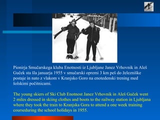 Pionirja Smučarskega kluba Enotnosti iz Ljubljane Janez Vrhovnik in Aleš
Guček sta šla januarja 1955 v smučarski opremi 3 km peš do železniške
postaje in nato z vlakom v Kranjsko Goro na enotedenski trening med
šolskimi počitnicami.
The young skiers of Ski Club Enotnost Janez Vrhovnik in Aleš Guček went
2 miles dressed in skiing clothes and boots to the railway station in Ljubljana
where they took the train to Kranjska Gora to attend a one week training
courseduring the school holidays in 1955.
 