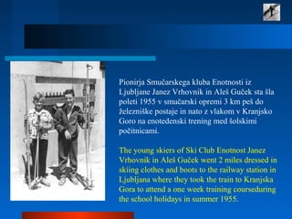 Pionirja Smučarskega kluba Enotnosti iz
Ljubljane Janez Vrhovnik in Aleš Guček sta šla
poleti 1955 v smučarski opremi 3 km peš do
železniške postaje in nato z vlakom v Kranjsko
Goro na enotedenski trening med šolskimi
počitnicami.
The young skiers of Ski Club Enotnost Janez
Vrhovnik in Aleš Guček went 2 miles dressed in
skiing clothes and boots to the railway station in
Ljubljana where they took the train to Kranjska
Gora to attend a one week training courseduring
the school holidays in summer 1955.
 