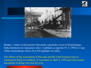Baraka, v kateri so bili prostori Slovenske smučarske zveze in Smučarskega
kluba Enotnosti na Likozarjevi ulici v Ljubljani, je zgorela 19. 4. 1958 in v njej
veliko smučarskega arhiva, ki je bil izgubljen za vedno.
The offices of Ski Association of Slovenia and Ski Club Enotnost were in
Likozarjeva Street in Ljubljana. It was burnt on April 4, 1958 and with it many
documents of skiing were lost for ever.
 