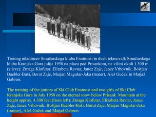 Trening mladincev Smučarskega kluba Enotnosti in dveh tekmovalk Smučarskega
kluba Kranjska Gora julija 1958 na plazu pod Prisankom, na višini okoli 1.300 m
(z leve): Zmaga Klofutar, Elizabeta Ravtar, Janez Zajc, Janez Vrhovnik, Boštjan
Baebler-Buši, Borut Zajc, Marjan Magušar-Jaka (trener), Aleš Guček in Matjaž
Gabron.
The training of the juniors of Ski Club Enotnost and two girls of Ski Club
Kranjska Gora in July 1958 on the eternal snow below Prisank Mountain at the
height approx. 4.300 feet (from left): Zmaga Klofutar, Elizabeta Ravtar, Janez
Zajc, Janez Vrhovnik, Boštjan Baebler-Buši, Borut Zajc, Marjan Magušar-Jaka
(trainer), Aleš Guček and Matjaž Gabron.
 
