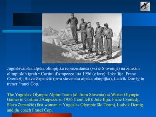 Jugoslovanska alpska olimpijska reprezentanca (vsi iz Slovenije) na zimskih
olimpijskih igrah v Cortini d'Ampezzo leta 1956 (z leve): Jože Ilija, Franc
Cvenkelj, Slava Zupančič (prva slovenska alpska olimpijka), Ludvik Dornig in
trener Franci Čop.
The Yugoslav Olympic Alpine Team (all from Slovenia) at Winter Olympic
Games in Cortina d'Ampezzo in 1956 (from left): Jože Ilija, Franc Cvenkelj,
Slava Zupančič (first woman in Yugoslav Olympic Ski Team), Ludvik Dornig
and the coach Franci Čop.
 