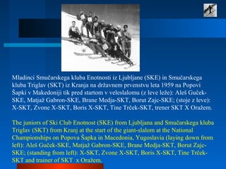 Mladinci Smučarskega kluba Enotnosti iz Ljubljane (SKE) in Smučarskega
kluba Triglav (SKT) iz Kranja na državnem prvenstvu leta 1959 na Popovi
Šapki v Makedoniji tik pred startom v veleslalomu (z leve leže): Aleš Guček-
SKE, Matjaž Gabron-SKE, Brane Medja-SKT, Borut Zajc-SKE; (stoje z leve):
X-SKT, Zvone X-SKT, Boris X-SKT, Tine Trček-SKT, trener SKT X Oražem.
The juniors of Ski Club Enotnost (SKE) from Ljubljana and Smučarskega kluba
Triglav (SKT) from Kranj at the start of the giant-slalom at the National
Championships on Popova Šapka in Macedonia, Yugoslavia (laying down from
left): Aleš Guček-SKE, Matjaž Gabron-SKE, Brane Medja-SKT, Borut Zajc-
SKE; (standing from left): X-SKT, Zvone X-SKT, Boris X-SKT, Tine Trček-
SKT and trainer of SKT x Oražem.
 