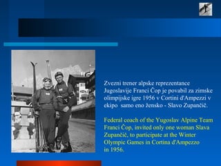 Zvezni trener alpske reprezentance
Jugoslavije Franci Čop je povabil za zimske
olimpijske igre 1956 v Cortini d'Ampezzi v
ekipo samo eno žensko - Slavo Zupančič.
Federal coach of the Yugoslav Alpine Team
Franci Čop, invited only one woman Slava
Zupančič, to participate at the Winter
Olympic Games in Cortina d'Ampezzo
in 1956.
 