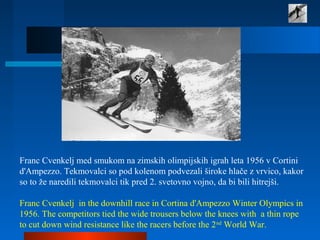 Franc Cvenkelj med smukom na zimskih olimpijskih igrah leta 1956 v Cortini
d'Ampezzo. Tekmovalci so pod kolenom podvezali široke hlače z vrvico, kakor
so to že naredili tekmovalci tik pred 2. svetovno vojno, da bi bili hitrejši.
Franc Cvenkelj in the downhill race in Cortina d'Ampezzo Winter Olympics in
1956. The competitors tied the wide trousers below the knees with a thin rope
to cut down wind resistance like the racers before the 2nd
World War.
 