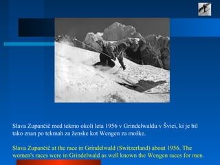 Slava Zupančič med tekmo okoli leta 1956 v Grindelwaldu v Švici, ki je bil
tako znan po tekmah za ženske kot Wengen za moške.
Slava Zupančič at the race in Grindelwald (Switzerland) about 1956. The
women's races were in Grindelwald as well known the Wengen races for men.
 
