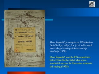 Slava Zupančič je zmagala na FIS tekmi na
Etni (Sicilija, Italija), kar je bil velik uspeh
slovenskega ženskega tekmovalnehga
smučanja (1958).
Slava Zupančič won the FIS competition
below Etna (Sicily, Italy) what was a
wonderful success for Slovenian women's
ski racing (1958).
 