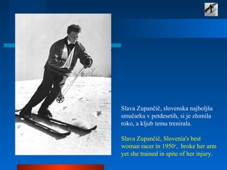 Slava Zupančič, slovenska najboljša
smučarka v petdesetih, si je zlomila
roko, a kljub temu trenirala.
Slava Zupančič, Slovenia's best
woman racer in 1950s
, broke her arm
yet she trained in spite of her injury.
 