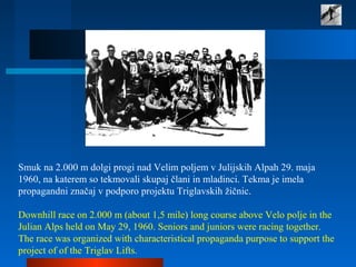 Smuk na 2.000 m dolgi progi nad Velim poljem v Julijskih Alpah 29. maja
1960, na katerem so tekmovali skupaj člani in mladinci. Tekma je imela
propagandni značaj v podporo projektu Triglavskih žičnic.
Downhill race on 2.000 m (about 1,5 mile) long course above Velo polje in the
Julian Alps held on May 29, 1960. Seniors and juniors were racing together.
The race was organized with characteristical propaganda purpose to support the
project of of the Triglav Lifts.
 