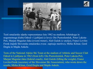 Testi smučarske alpske reprezentance leta 1962 na stadionu Atletskega in
nogometnega kluba Odred v Ljubljani (z leve): Oto Pustoslemšek, Peter Lakota-
Peti, Marjan Magušar-Jaka (zvezni trener), Aleš Guček (z utežjo), Franci Lovšin-
Frenk (tajnik Slovenska smučarska zveza zapisuje meritve), Mirko Klinar, Gerd
Dogša in Majda Ankele.
Tests of the National Alpine Ski Team at the stadium of Athletic and Soccer Club
Odred in Ljubljana in 1962 (from left): Oto Pustoslemšek, Peter Lakota-Peti,
Marjan Magušar-Jaka (federal coach), Aleš Guček (lifting the weight), Franci
Lovšin-Frenk (secretary of the Slovenian Ski Association), who wrote down the
results, Mirko Klinar, Gerd Dogša and Majda Ankele.
 