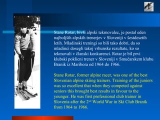 Stane Rotar, bivši alpski tekmovalec, je postal eden
najboljših alpskih trenerjev v Sloveniji v šestdesetih
letih. Mladinski treningi so bili tako dobri, da so
mladinci dosegli takoj vrhunske rezultate, ko so
tekmovali v članski konkurenci. Rotar je bil prvi
klubski poklicni trener v Sloveniji v Smučarskem klubu
Branik iz Maribora od 1964 do 1966.
Stane Rotar, former alpine racer, was one of the best
Slovenian alpine skiing trainers. Training of the juniors
was so excellent that when they competed against
seniors this brought best results in favour to the
younger. He was first professional club trainer in
Slovenia after the 2nd
World War in Ski Club Branik
from 1964 to 1966.
 