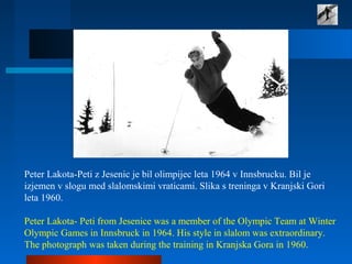 Peter Lakota-Peti z Jesenic je bil olimpijec leta 1964 v Innsbrucku. Bil je
izjemen v slogu med slalomskimi vraticami. Slika s treninga v Kranjski Gori
leta 1960.
Peter Lakota- Peti from Jesenice was a member of the Olympic Team at Winter
Olympic Games in Innsbruck in 1964. His style in slalom was extraordinary.
The photograph was taken during the training in Kranjska Gora in 1960.
 