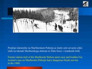 Prejšnje slalomišče na Mariborskem Pohorju je imelo zelo nevaren ciljni
iztek na tekmah Mariborskega slaloma in Zlate lisice v šestdestih letih.
Former slalom trail of the Mariborski Slalom men's race and Golden Fox
women's race on Mariborsko Pohorje had a dangerous finish out-run
in the 1960s
.
 