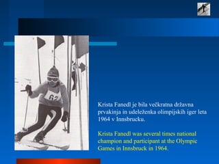 Krista Fanedl je bila večkratna državna
prvakinja in udeleženka olimpijskih iger leta
1964 v Innsbrucku.
Krista Fanedl was several times national
champion and participant at the Olympic
Games in Innsbruck in 1964.
 