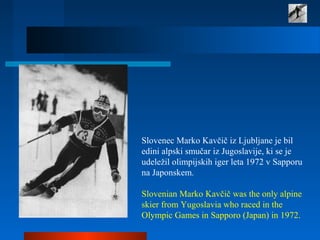 Slovenec Marko Kavčič iz Ljubljane je bil
edini alpski smučar iz Jugoslavije, ki se je
udeležil olimpijskih iger leta 1972 v Sapporu
na Japonskem.
Slovenian Marko Kavčič was the only alpine
skier from Yugoslavia who raced in the
Olympic Games in Sapporo (Japan) in 1972.
 