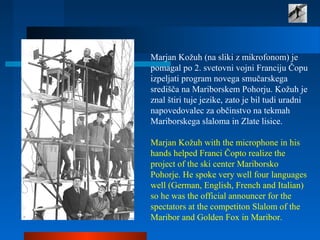 Marjan Kožuh (na sliki z mikrofonom) je
pomagal po 2. svetovni vojni Franciju Čopu
izpeljati program novega smučarskega
središča na Mariborskem Pohorju. Kožuh je
znal štiri tuje jezike, zato je bil tudi uradni
napovedovalec za občinstvo na tekmah
Mariborskega slaloma in Zlate lisice.
Marjan Kožuh with the microphone in his
hands helped Franci Čopto realize the
project of the ski center Mariborsko
Pohorje. He spoke very well four languages
well (German, English, French and Italian)
so he was the official announcer for the
spectators at the competiton Slalom of the
Maribor and Golden Fox in Maribor.
 
