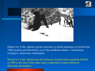 Doktor Ivo Valič, alpinist, gorski reševalec in učitelj smučanja, je treniral leta
1960 na plazu pod Storžičem, ko je bila sindikalna tekma v veleslalomu
čevljarjev, imenovana »šuštarjada«.
Doctor Ivo Valič, alpinist and ski instructor, trained under mountain Storžič
in 1960 at the time of the trade union competition in giant slalom of
Slovenian shoemakers.
 