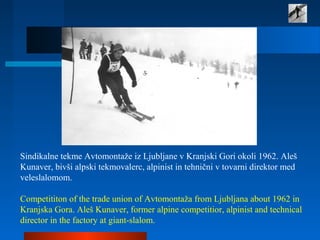 Sindikalne tekme Avtomontaže iz Ljubljane v Kranjski Gori okoli 1962. Aleš
Kunaver, bivši alpski tekmovalerc, alpinist in tehnični v tovarni direktor med
veleslalomom.
Competititon of the trade union of Avtomontaža from Ljubljana about 1962 in
Kranjska Gora. Aleš Kunaver, former alpine competitior, alpinist and technical
director in the factory at giant-slalom.
 