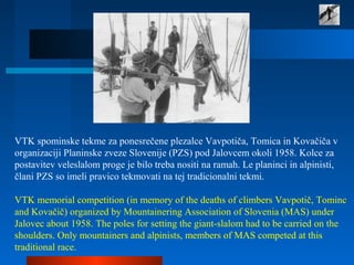 VTK spominske tekme za ponesrečene plezalce Vavpotiča, Tomica in Kovačiča v
organizaciji Planinske zveze Slovenije (PZS) pod Jalovcem okoli 1958. Kolce za
postavitev veleslalom proge je bilo treba nositi na ramah. Le planinci in alpinisti,
člani PZS so imeli pravico tekmovati na tej tradicionalni tekmi.
VTK memorial competition (in memory of the deaths of climbers Vavpotič, Tominc
and Kovačič) organized by Mountainering Association of Slovenia (MAS) under
Jalovec about 1958. The poles for setting the giant-slalom had to be carried on the
shoulders. Only mountainers and alpinists, members of MAS competed at this
traditional race.
 